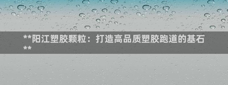 谈球吧娱乐app下载官网苹果手机：**阳江塑胶颗粒：